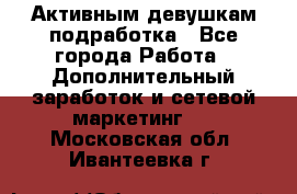 Активным девушкам подработка - Все города Работа » Дополнительный заработок и сетевой маркетинг   . Московская обл.,Ивантеевка г.